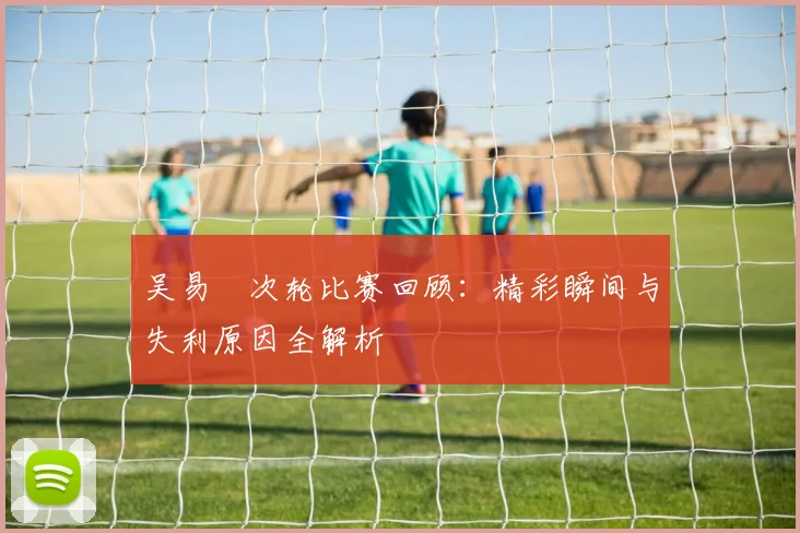 吴易昺次轮比赛回顾：精彩瞬间与失利原因全解析