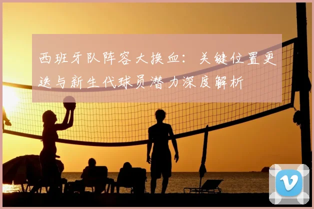 西班牙队阵容大换血：关键位置更迭与新生代球员潜力深度解析