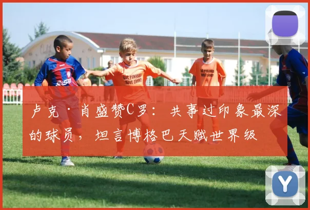 卢克·肖盛赞C罗:共事过印象最深的球员,坦言博格巴天赋世界级