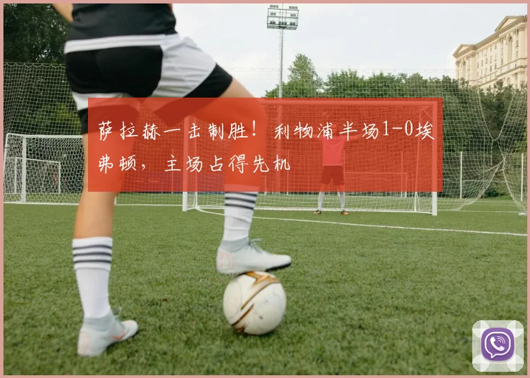 萨拉赫一击制胜！利物浦半场1-0埃弗顿，主场占得先机