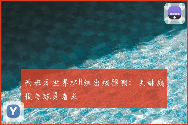 西班牙世界杯H组出线预测：关键战役与球员看点