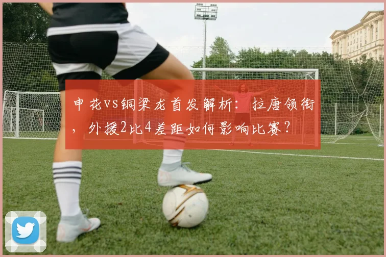 申花vs铜梁龙首发解析：拉唐领衔，外援2比4差距如何影响比赛？