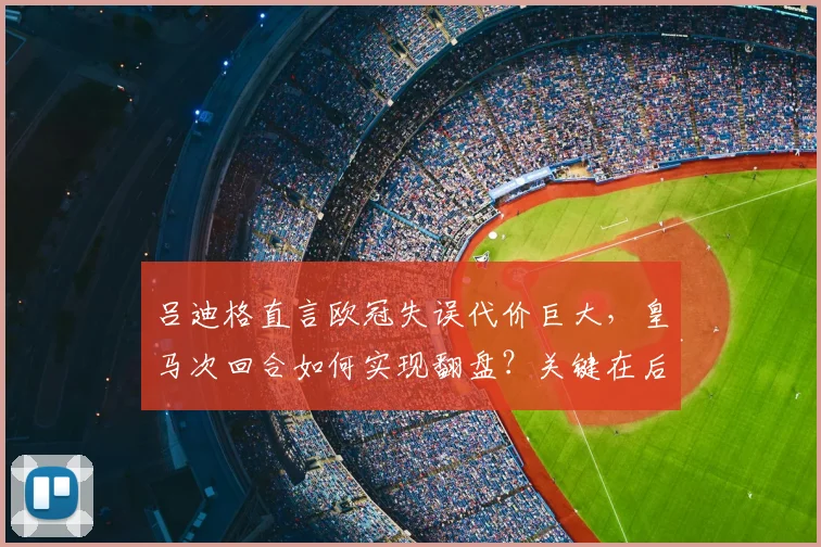 吕迪格直言欧冠失误代价巨大，皇马次回合如何实现翻盘？关键在后防