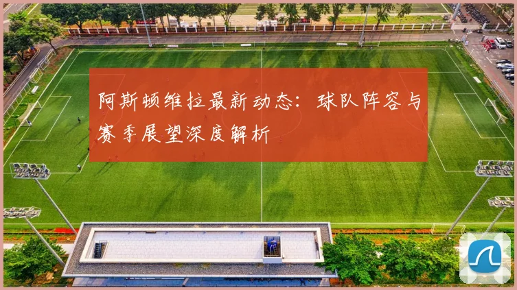 阿斯顿维拉最新动态:球队阵容与赛季展望深度解析