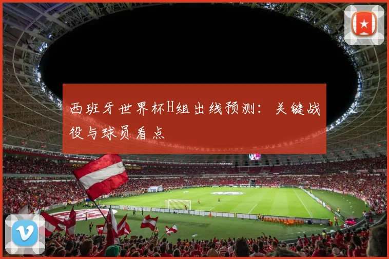 西班牙世界杯H组出线预测：关键战役与球员看点