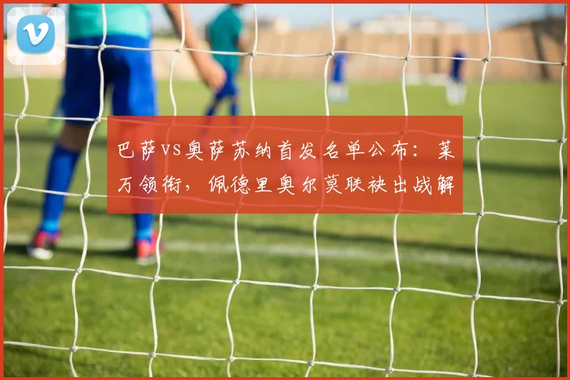 巴萨vs奥萨苏纳首发名单公布：莱万领衔，佩德里奥尔莫联袂出战解析