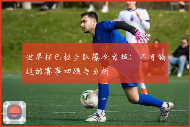 世界杯巴拉圭队爆冷晋级：不可错过的赛事回顾与分析
