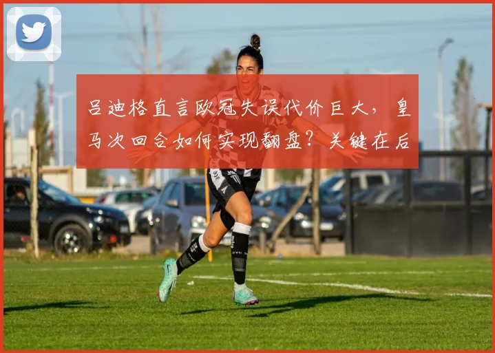 吕迪格直言欧冠失误代价巨大，皇马次回合如何实现翻盘？关键在后防