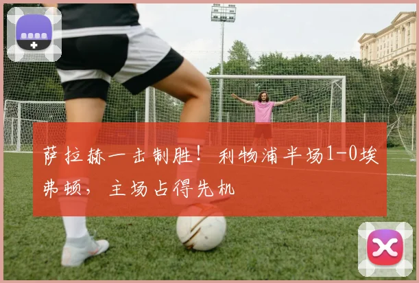 萨拉赫一击制胜！利物浦半场1-0埃弗顿，主场占得先机